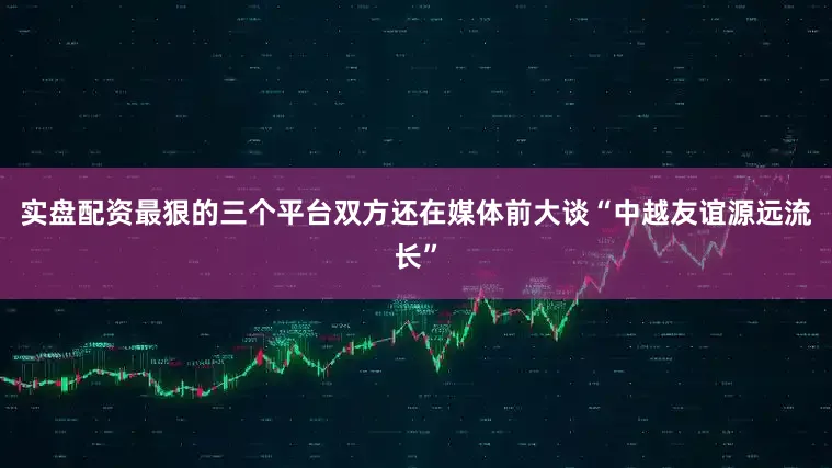 实盘配资最狠的三个平台双方还在媒体前大谈“中越友谊源远流长”