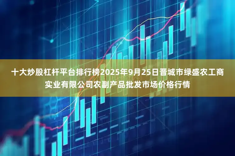 十大炒股杠杆平台排行榜2025年9月25日晋城市绿盛农工商实业有限公司农副产品批发市场价格行情