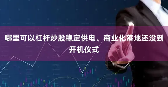哪里可以杠杆炒股稳定供电、商业化落地还没到开机仪式